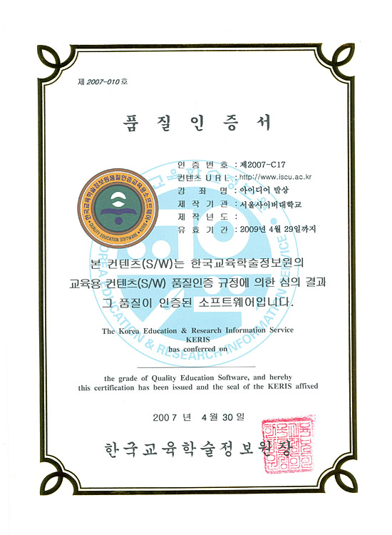 제 2007-010호
	품질인증서
	인증번호:제2007-C17
	컨텐츠 URL:http://www.iscu.ac.kr
	강좌명:아이디어 발상
	제작기관:서울사이버대학교
	제작년도:
	유효기간:2009년 4월 29일까지
	
	본 컨텐츠(S/W)는 한국교육학술정보원의 교육용 컨텐츠(S/W) 품질인증 규저에 의한 심의 결과 그 품질이 인증된 소프트웨어입니다.
	The Korea Education&Research Information Service KERIS has conferred on
	the grade of Quality Education Software, and hereby this certification has been issued and the seal of the KERIS affixed
	
	2007년 4월 30일
	한국교육학술정보원장